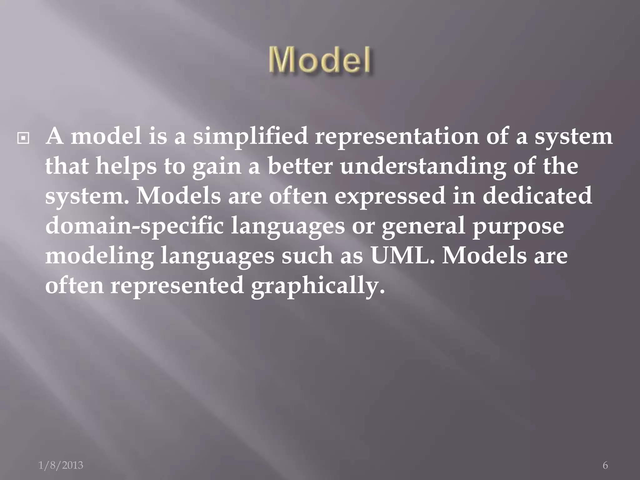    A model is a simpliﬁed representation of a system
     that helps to gain a better understanding of the
     system. Models are often expressed in dedicated
     domain-speciﬁc languages or general purpose
     modeling languages such as UML. Models are
     often represented graphically.




    1/8/2013                                         6
 