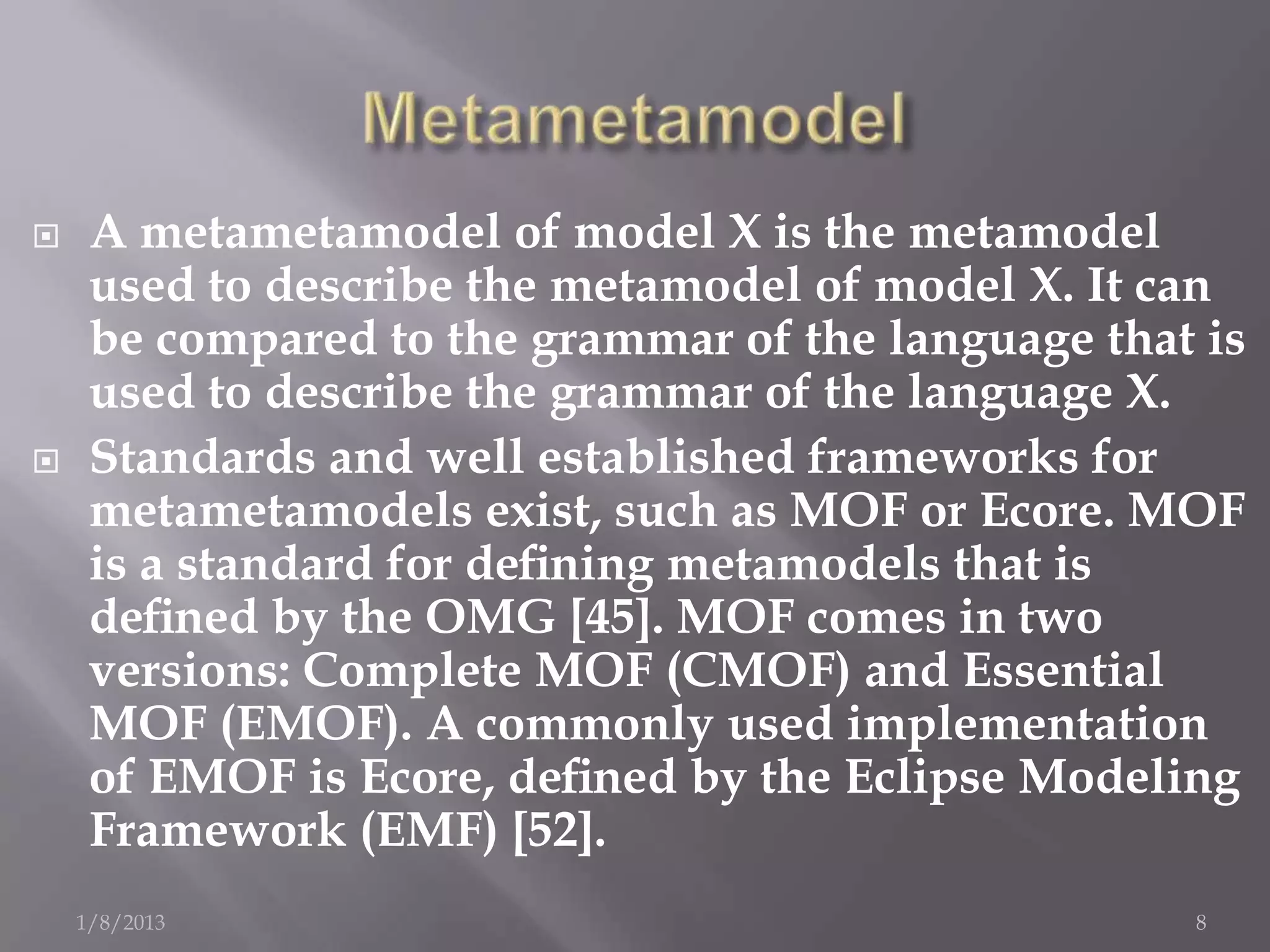     A metametamodel of model X is the metamodel
     used to describe the metamodel of model X. It can
     be compared to the grammar of the language that is
     used to describe the grammar of the language X.
    Standards and well established frameworks for
     metametamodels exist, such as MOF or Ecore. MOF
     is a standard for deﬁning metamodels that is
     deﬁned by the OMG [45]. MOF comes in two
     versions: Complete MOF (CMOF) and Essential
     MOF (EMOF). A commonly used implementation
     of EMOF is Ecore, deﬁned by the Eclipse Modeling
     Framework (EMF) [52].
    1/8/2013                                        8
 