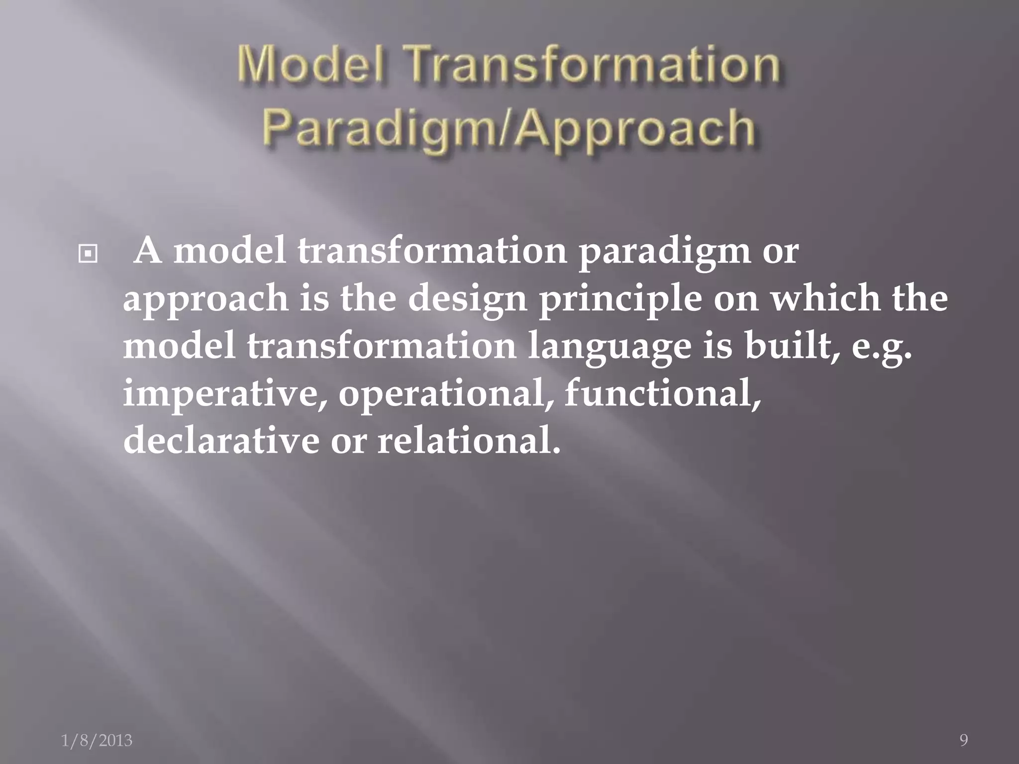      A model transformation paradigm or
      approach is the design principle on which the
      model transformation language is built, e.g.
      imperative, operational, functional,
      declarative or relational.




1/8/2013                                              9
 