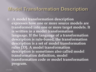      A model transformation description
      expresses how one or more source models are
      transformed into one or more target models. It
      is written in a model transformation
      language. If the language of a transformation
      description is rule-based, the transformation
      description is a set of model transformation
      rules [33]. A model transformation
      description is sometimes also called model
      transformation deﬁnition, model
      transformation code or model transformation
      program.
1/8/2013                                           11
 