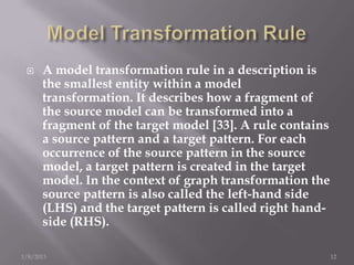     A model transformation rule in a description is
      the smallest entity within a model
      transformation. It describes how a fragment of
      the source model can be transformed into a
      fragment of the target model [33]. A rule contains
      a source pattern and a target pattern. For each
      occurrence of the source pattern in the source
      model, a target pattern is created in the target
      model. In the context of graph transformation the
      source pattern is also called the left-hand side
      (LHS) and the target pattern is called right hand-
      side (RHS).

1/8/2013                                                   12
 