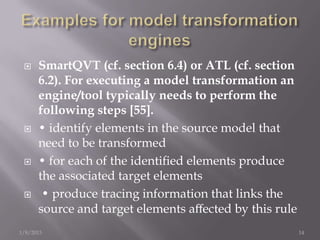     SmartQVT (cf. section 6.4) or ATL (cf. section
      6.2). For executing a model transformation an
      engine/tool typically needs to perform the
      following steps [55].
     • identify elements in the source model that
      need to be transformed
     • for each of the identiﬁed elements produce
      the associated target elements
      • produce tracing information that links the
      source and target elements aﬀected by this rule
1/8/2013                                                14
 