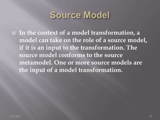     In the context of a model transformation, a
      model can take on the role of a source model,
      if it is an input to the transformation. The
      source model conforms to the source
      metamodel. One or more source models are
      the input of a model transformation.




1/8/2013                                              15
 