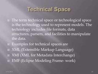     The term technical space or technological space
      is the technology used to represent models. The
      technology includes ﬁle formats, data
      structures, parsers, and facilities to manipulate
      the data.
     Examples for technical spaces are
     XML (Extensible Markup Language)
     XMI (XML for Metadata Interchange)
     EMF (Eclipse Modeling Frame- work)

1/8/2013                                              19
 
