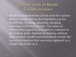     Model transformations can be used for various
      tasks in model driven development, e.g. for
      modifying, creating, adapting, merging,
      weaving or ﬁltering models. The reuse of
      information captured in models is common to
      all of these tasks. Instead of creating artifacts
      from scratch, model transformations enable the
      use of information that was once captured as a
      model and build on it.


1/8/2013                                                  20
 