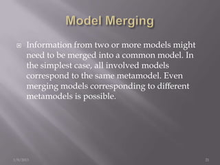     Information from two or more models might
      need to be merged into a common model. In
      the simplest case, all involved models
      correspond to the same metamodel. Even
      merging models corresponding to diﬀerent
      metamodels is possible.




1/8/2013                                          21
 