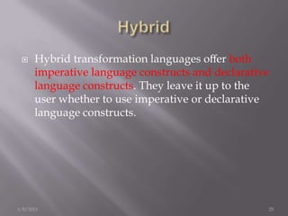     Hybrid transformation languages oﬀer both
      imperative language constructs and declarative
      language constructs. They leave it up to the
      user whether to use imperative or declarative
      language constructs.




1/8/2013                                           25
 