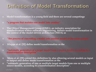     Model transformation is a young ﬁeld and there are several competings

    ”a program that mutates one model into another”.

    The Object Management Group (OMG), an industry association for
     standardization within software engineering, deﬁnes model transformation in
     the context of the model-driven architecture (MDA) as

    ”the process of converting a model into another model of the same system”.

    Kleppe et al. [32] deﬁne model transformation as the

     ”automatic generation of a target model from a source model, according to a
     transformation description”.

     Mens et al. [39] extend this deﬁnition by also allowing several models as input
     or output and deﬁne model transformation as the
    ”automatic generation of one or multiple target models from one or multiple
     source models, according to a transformation description”.
    1/8/2013                                                                        5
 