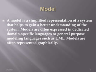    A model is a simpliﬁed representation of a system
     that helps to gain a better understanding of the
     system. Models are often expressed in dedicated
     domain-speciﬁc languages or general purpose
     modeling languages such as UML. Models are
     often represented graphically.




    1/8/2013                                         6
 