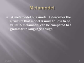      A metamodel of a model X describes the
      structure that model X must follow to be
      valid. A metamodel can be compared to a
      grammar in language design.




1/8/2013                                         7
 