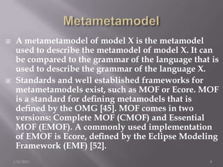     A metametamodel of model X is the metamodel
     used to describe the metamodel of model X. It can
     be compared to the grammar of the language that is
     used to describe the grammar of the language X.
    Standards and well established frameworks for
     metametamodels exist, such as MOF or Ecore. MOF
     is a standard for deﬁning metamodels that is
     deﬁned by the OMG [45]. MOF comes in two
     versions: Complete MOF (CMOF) and Essential
     MOF (EMOF). A commonly used implementation
     of EMOF is Ecore, deﬁned by the Eclipse Modeling
     Framework (EMF) [52].
    1/8/2013                                        8
 
