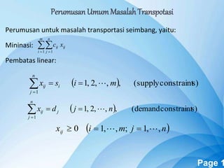 Powerpoint Templates Page 1
Perumusan untuk masalah transportasi seimbang, yaitu:
Mininasi:
Pembatas linear:
 
m
i
n
j
ijij xc
1 1
  s)constraint(supply,,,2,1
1
misx i
n
j
ij 
  s)constraint(demand,,,2,1
1
njdx j
n
j
ij 
 njmixij ,,1;,,10  
Perumusan UmumMasalah Transpotasi
 