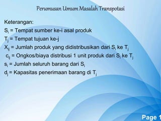 Powerpoint Templates Page 1
Keterangan:
Si = Tempat sumber ke-i asal produk
Tj = Tempat tujuan ke-j
Xij = Jumlah produk yang didistribusikan dari Si ke Tj
cij = Ongkos/biaya distribusi 1 unit produk dari Si ke Tj
si = Jumlah seluruh barang dari Si
dj = Kapasitas penerimaan barang di Tj
Perumusan UmumMasalah Transpotasi
 