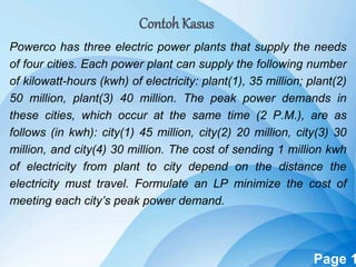 Powerpoint Templates Page 1
Contoh Kasus
Powerco has three electric power plants that supply the needs
of four cities. Each power plant can supply the following number
of kilowatt-hours (kwh) of electricity: plant(1), 35 million; plant(2)
50 million, plant(3) 40 million. The peak power demands in
these cities, which occur at the same time (2 P.M.), are as
follows (in kwh): city(1) 45 million, city(2) 20 million, city(3) 30
million, and city(4) 30 million. The cost of sending 1 million kwh
of electricity from plant to city depend on the distance the
electricity must travel. Formulate an LP minimize the cost of
meeting each city’s peak power demand.
 