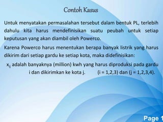 Powerpoint Templates Page 1
Untuk menyatakan permasalahan tersebut dalam bentuk PL, terlebih
dahulu kita harus mendefinisikan suatu peubah untuk setiap
keputusan yang akan diambil oleh Powerco.
Karena Powerco harus menentukan berapa banyak listrik yang harus
dikirim dari setiap gardu ke setiap kota, maka didefinisikan:
xij adalah banyaknya (million) kwh yang harus diproduksi pada gardu
i dan dikirimkan ke kota j. (i = 1,2,3) dan (j = 1,2,3,4).
Contoh Kasus
 