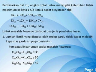 Powerpoint Templates Page 1
Berdasarkan hal itu, ongkos total untuk menyuplai kebutuhan listrik
maksimum ke kota 1 s/d kota 4 dapat dinyatakan sbb:
8X11 + 6X12+ 10X13+ 9X14
9X21 + 12X22+ 13X23+ 7X24
14X31 + 9X32 + 16X33+ 5X34
Untuk masalah Powerco terdapat dua jenis pembatas linear.
1. Jumlah listrik yang disuplai oleh setiap gardu tidak dapat melebihi
kapasitas gardu.(supply constraint)
Pembatas linear untuk suplai masalah Powerco:
X11+X12+X13+X14 ≤ 35
X21+X22+X23+X24 ≤ 50
X31+X32+X33+X34 ≤ 40
 