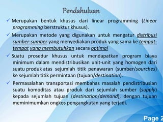 Powerpoint Templates Page 2
 Merupakan bentuk khusus dari linear programming (Linear
programming berstruktur khusus).
 Merupakan metode yang digunakan untuk mengatur distribusi
sumber-sumber yang menyediakan produk yang sama ke tempat-
tempat yang membutuhkan secara optimal
 Suatu prosedur khusus untuk mendapatkan program biaya
minimum dalam mendistribusikan unit-unit yang homogen dari
suatu produk atas sejumlah titik penawaran (sumber/sourches)
ke sejumlah titik permintaan (tujuan/destination).
 Permasalahan transportasi membahas masalah pendistribusian
suatu komoditas atau produk dari sejumlah sumber (supply)
kepada sejumlah tujuan (destination/demand), dengan tujuan
meminimumkan ongkos pengangkutan yang terjadi.
Pendahuluan
 