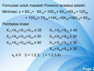 Powerpoint Templates Page 2
Formulasi untuk masalah Powerco tersebut adalah:
Minimasi: z = 8X11+ 6X12+ 10X13+ 9X14+9X21+ 12X22
+ 13X23+ 7X24+14X31+9X32+16X33+ 5X34
Pembatas linear:
X11+X12+X13+X14 ≤ 35 X11+X21+X31 ≥ 45
X21+X22+X23+X24 ≤ 50 X12+X22+X32 ≥ 20
X31+X32+X33+X34 ≤ 40 X13+X23+X33 ≥ 30
X14+X24+X34 ≥ 30
xij ≥ 0 (i = 1,2,3; j = 1,2,3,4)
 