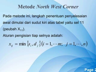 Powerpoint Templates Page 2
Metode North West Corner
Pada metode ini, langkah penentuan penyelesaian
awal dimulai dari sudut kiri atas tabel yaitu sel 11
(peubah X11).
Aturan pengisian tiap selnya adalah:
  njmidsx jiij ,,1;,1,min  
 