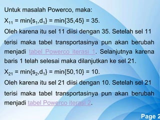 Powerpoint Templates Page 2
Untuk masalah Powerco, maka:
X11 = min{s1,d1} = min{35,45} = 35.
Oleh karena itu sel 11 diisi dengan 35. Setelah sel 11
terisi maka tabel transportasinya pun akan berubah
menjadi tabel Powerco iterasi 1. Selanjutnya karena
baris 1 telah selesai maka dilanjutkan ke sel 21.
X21 = min{s2,d1} = min{50,10} = 10.
Oleh karena itu sel 21 diisi dengan 10. Setelah sel 21
terisi maka tabel transportasinya pun akan berubah
menjadi tabel Powerco iterasi 2.
 