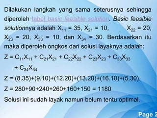 Powerpoint Templates Page 2
Dilakukan langkah yang sama seterusnya sehingga
diperoleh tabel basic feasible solution. Basic feasible
solutionnya adalah X11 = 35, X21 = 10, X22 = 20,
X23 = 20, X33 = 10, dan X34 = 30. Berdasarkan itu
maka diperoleh ongkos dari solusi layaknya adalah:
Z = C11X11 + C21X21 + C22X22 + C23X23 + C33X33
+ C34X34
Z = (8.35)+(9.10)+(12.20)+(13.20)+(16.10)+(5.30)
Z = 280+90+240+260+160+150 = 1180
Solusi ini sudah layak namun belum tentu optimal.
 