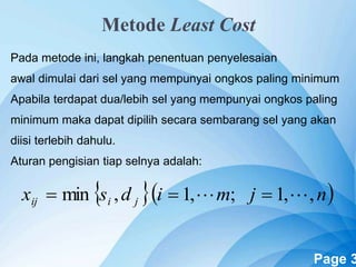 Powerpoint Templates Page 3
Metode Least Cost
Pada metode ini, langkah penentuan penyelesaian
awal dimulai dari sel yang mempunyai ongkos paling minimum
Apabila terdapat dua/lebih sel yang mempunyai ongkos paling
minimum maka dapat dipilih secara sembarang sel yang akan
diisi terlebih dahulu.
Aturan pengisian tiap selnya adalah:
  njmidsx jiij ,,1;,1,min  
 