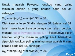 Powerpoint Templates Page 3
Untuk masalah Powerco, ongkos yang paling
minimum adalah 5 yang berada pada sel 34,
sehingga:
X34 = min{s3,d4} = min{40,30} = 30.
Oleh karena itu sel 34 diisi dengan 30. Setelah sel 34
terisi maka tabel transportasinya pun akan berubah
menjadi tabel Powerco iterasi L-1. Selanjutnya dipilih
kembali ongkos minimum paling kecil berikutnya,
diperoleh ongkos paling minimumnya adalah 6 yang
berada pada sel 12, sehingga:
X12 = min{s1,d2} = min{35,20} = 20.
 