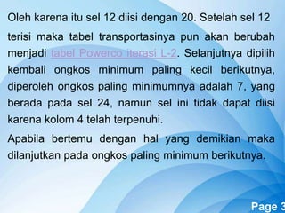 Powerpoint Templates Page 3
Oleh karena itu sel 12 diisi dengan 20. Setelah sel 12
terisi maka tabel transportasinya pun akan berubah
menjadi tabel Powerco iterasi L-2. Selanjutnya dipilih
kembali ongkos minimum paling kecil berikutnya,
diperoleh ongkos paling minimumnya adalah 7, yang
berada pada sel 24, namun sel ini tidak dapat diisi
karena kolom 4 telah terpenuhi.
Apabila bertemu dengan hal yang demikian maka
dilanjutkan pada ongkos paling minimum berikutnya.
 