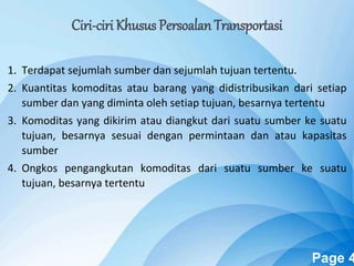 Powerpoint Templates Page 4
Ciri-ciri Khusus Persoalan Transportasi
1. Terdapat sejumlah sumber dan sejumlah tujuan tertentu.
2. Kuantitas komoditas atau barang yang didistribusikan dari setiap
sumber dan yang diminta oleh setiap tujuan, besarnya tertentu
3. Komoditas yang dikirim atau diangkut dari suatu sumber ke suatu
tujuan, besarnya sesuai dengan permintaan dan atau kapasitas
sumber
4. Ongkos pengangkutan komoditas dari suatu sumber ke suatu
tujuan, besarnya tertentu
 