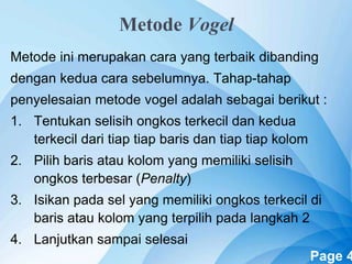 Powerpoint Templates Page 4
Metode Vogel
Metode ini merupakan cara yang terbaik dibanding
dengan kedua cara sebelumnya. Tahap-tahap
penyelesaian metode vogel adalah sebagai berikut :
1. Tentukan selisih ongkos terkecil dan kedua
terkecil dari tiap tiap baris dan tiap tiap kolom
2. Pilih baris atau kolom yang memiliki selisih
ongkos terbesar (Penalty)
3. Isikan pada sel yang memiliki ongkos terkecil di
baris atau kolom yang terpilih pada langkah 2
4. Lanjutkan sampai selesai
 
