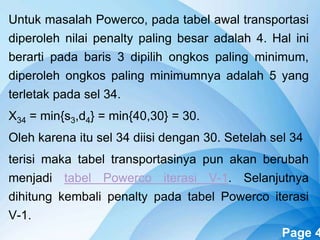 Powerpoint Templates Page 4
Untuk masalah Powerco, pada tabel awal transportasi
diperoleh nilai penalty paling besar adalah 4. Hal ini
berarti pada baris 3 dipilih ongkos paling minimum,
diperoleh ongkos paling minimumnya adalah 5 yang
terletak pada sel 34.
X34 = min{s3,d4} = min{40,30} = 30.
Oleh karena itu sel 34 diisi dengan 30. Setelah sel 34
terisi maka tabel transportasinya pun akan berubah
menjadi tabel Powerco iterasi V-1. Selanjutnya
dihitung kembali penalty pada tabel Powerco iterasi
V-1.
 