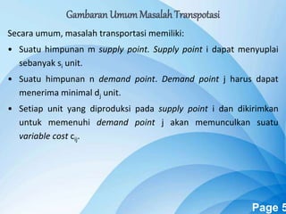 Powerpoint Templates Page 5
Gambaran UmumMasalah Transpotasi
Secara umum, masalah transportasi memiliki:
• Suatu himpunan m supply point. Supply point i dapat menyuplai
sebanyak si unit.
• Suatu himpunan n demand point. Demand point j harus dapat
menerima minimal dj unit.
• Setiap unit yang diproduksi pada supply point i dan dikirimkan
untuk memenuhi demand point j akan memunculkan suatu
variable cost cij.
 