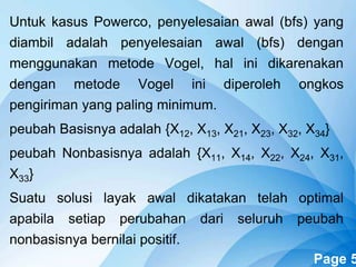 Powerpoint Templates Page 5
Untuk kasus Powerco, penyelesaian awal (bfs) yang
diambil adalah penyelesaian awal (bfs) dengan
menggunakan metode Vogel, hal ini dikarenakan
dengan metode Vogel ini diperoleh ongkos
pengiriman yang paling minimum.
peubah Basisnya adalah {X12, X13, X21, X23, X32, X34}
peubah Nonbasisnya adalah {X11, X14, X22, X24, X31,
X33}
Suatu solusi layak awal dikatakan telah optimal
apabila setiap perubahan dari seluruh peubah
nonbasisnya bernilai positif.
 