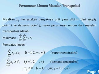 Powerpoint Templates Page 6
Perumusan Umum Masalah Transpotasi
Misalkan xij menyatakan banyaknya unit yang dikirim dari supply
point i ke demand point j, maka perumusan umum dari masalah
transportasi adalah:
Minimasi:
Pembatas linear:
 
m
i
n
j
ijij xc
1 1
  s)constraint(supply,,,2,1
1
misx i
n
j
ij 
  s)constraint(demand,,,2,1
1
njdx j
n
i
ij 
 njmixij ,,1;,,10  
 