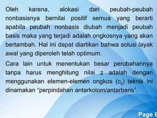 Powerpoint Templates Page 6
Oleh karena, alokasi dari peubah-peubah
nonbasisnya bernilai positif semua yang berarti
apabila peubah nonbasis diubah menjadi peubah
basis maka yang terjadi adalah ongkosnya yang akan
bertambah. Hal ini dapat diartikan bahwa solusi layak
awal yang diperoleh telah optimum.
Cara lain untuk menentukan besar perubahannya
tanpa harus menghitung nilai z adalah dengan
menggunakan elemen-elemen ongkos (cij) teknik ini
dinamakan “perpindahan antarkolom/antarbaris”.
 