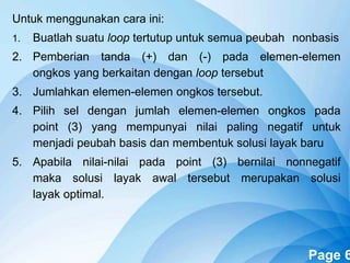 Powerpoint Templates Page 6
Untuk menggunakan cara ini:
1. Buatlah suatu loop tertutup untuk semua peubah nonbasis
2. Pemberian tanda (+) dan (-) pada elemen-elemen
ongkos yang berkaitan dengan loop tersebut
3. Jumlahkan elemen-elemen ongkos tersebut.
4. Pilih sel dengan jumlah elemen-elemen ongkos pada
point (3) yang mempunyai nilai paling negatif untuk
menjadi peubah basis dan membentuk solusi layak baru
5. Apabila nilai-nilai pada point (3) bernilai nonnegatif
maka solusi layak awal tersebut merupakan solusi
layak optimal.
 