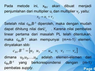Powerpoint Templates Page 6
Pada metode ini, xBV akan dibuat menjadi
penjumlahan dari multiplier ui dan multiplier vj, yaitu:
Setelah nilai cBVB-1 diperoleh, maka dengan mudah
dapat dihitung nilai dari . Karena nilai pembatas
linear pertama dari masalah PL telah ditentukan,
maka cBVB-1 akan mempunyai (m+n-1) elemen,
dinyatakan sbb:
dimana u2,u3,…,um adalah elemen-elemen dari
cBVB-1 yang berkorespondensi dengan (m-1)
pembatas supply.
jiij vux 
ijc
 nmBV vvvuuuBc  2132
1

 