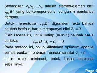 Powerpoint Templates Page 6
Sedangkan v1,v2,…,vn adalah elemen-elemen dari
cBVB-1 yang berkorespondensi dengan n pembatas
demand.
Untuk menentukan cBVB-1 digunakan fakta bahwa
peubah basis xij harus mempunyai nilai
Oleh karena itu, untuk setiap (m+n-1) peubah basis
berlaku:
Pada metode ini, solusi dikatakan optimum apabila
semua peubah nonbasis mempunyai nilai
untuk kasus minimasi, untuk kasus masimasi
sebaliknya.
0ijc
01

ijijBV caBc
0ijc
 