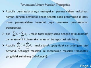 Powerpoint Templates Page 7
 Apabila permasalahannya merupakan permasalahan maksimasi
namun dengan pembatas linear seperti pada perumusan di atas,
maka permasalahan tersebut juga termasuk permasalahan
transportasi.
 Jika , maka total supply sama dengan total demand,
dan masalah ini dinamakan masalah transportasi seimbang.
 Apabila , maka total supply tidak sama dengan total
demand, sehingga masalah ini merupakan masalah transpotasi
yang tidak seimbang (inbalanced).
 

n
j
j
m
i
i ds
11
 

n
j
j
m
i
i ds
11
Perumusan UmumMasalah Transpotasi
 