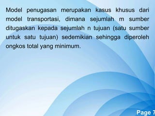 Powerpoint Templates Page 7
Model penugasan merupakan kasus khusus dari
model transportasi, dimana sejumlah m sumber
ditugaskan kepada sejumlah n tujuan (satu sumber
untuk satu tujuan) sedemikian sehingga diperoleh
ongkos total yang minimum.
 