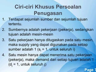 Powerpoint Templates Page 7
Ciri-ciri Khusus Persoalan
Penugasan
1. Terdapat sejumlah sumber dan sejumlah tujuan
tertentu.
2. Sumbernya adalah pekerjaan (pekerja), sedangkan
tujuan adalah mesin-mesin
3. Satu pekerjaan hanya ditugaskan pada satu mesin,
maka supply yang dapat digunakan pada setiap
sumber adalah 1 (si = 1, untuk seluruh i)
4. Satu mesin hanya dapat menerima satu pekerjaan
(pekerja), maka demand dari setiap tujuan adalah 1
(dj = 1, untuk seluruh j)
 