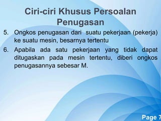 Powerpoint Templates Page 7
Ciri-ciri Khusus Persoalan
Penugasan
5. Ongkos penugasan dari suatu pekerjaan (pekerja)
ke suatu mesin, besarnya tertentu
6. Apabila ada satu pekerjaan yang tidak dapat
ditugaskan pada mesin tertentu, diberi ongkos
penugasannya sebesar M.
 