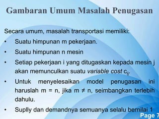 Powerpoint Templates Page 7
Gambaran Umum Masalah Penugasan
Secara umum, masalah transportasi memiliki:
• Suatu himpunan m pekerjaan.
• Suatu himpunan n mesin
• Setiap pekerjaan i yang ditugaskan kepada mesin j
akan memunculkan suatu variable cost cij.
• Untuk menyelesaikan model penugasan ini
haruslah m = n, jika m ≠ n, seimbangkan terlebih
dahulu.
• Suplly dan demandnya semuanya selalu bernilai 1
 
