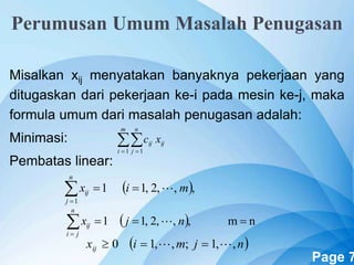 Powerpoint Templates Page 7
Perumusan Umum Masalah Penugasan
Misalkan xij menyatakan banyaknya pekerjaan yang
ditugaskan dari pekerjaan ke-i pada mesin ke-j, maka
formula umum dari masalah penugasan adalah:
Minimasi:
Pembatas linear:
 
m
i
n
j
ijij xc
1 1
 ,,,2,11
1
mix
n
j
ij 
  nm,,,2,11 
njx
n
ji
ij 
 njmixij ,,1;,,10  
 