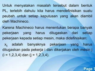 Powerpoint Templates Page 7
Untuk menyatakan masalah tersebut dalam bentuk
PL, terlebih dahulu kita harus mendefinisikan suatu
peubah untuk setiap keputusan yang akan diambil
oleh Machineco.
Karena Machineco harus menentukan berapa banyak
pekerjaan yang harus ditugaskan dari setiap
pekerjaan kepada setiap mesin, maka didefinisikan:
xij adalah banyaknya pekerjaan yang harus
ditugaskan pada pekerja i dan dikerjakan oleh mesin j
(i = 1,2,3,4) dan (j = 1,2,3,4).
 