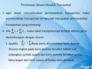 Powerpoint Templates Page 8
 Agar dapat menyelesaikan permasalahan transportasi maka
permasalahan transportasi ini haruslah merupakan permasalahan
transportasi yang seimbang.
 Jika , maka tabel transpotasinya terlebih dahulu perlu
diseimbangkan dengan aturan:
1. Apabila , maka perlu ditambahkan baris dummy
dimana ongkos pada baris dummy tersebut adalah nol,
sedangkan jumlah supply dari baris dummy tersebut senilai
kekurangan dari total supply terhadap total demand.
 

n
j
j
m
i
i ds
11
 

n
j
j
m
i
i ds
11
Perumusan UmumMasalah Transpotasi
 