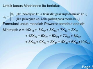Powerpoint Templates Page 8
Untuk kasus Machineco itu berlaku:
Formulasi untuk masalah Powerco tersebut adalah:
Minimasi: z = 14X11 + 5X12 + 8X13 + 7X14 + 2X21
+ 12X22 + 6X23 + 5X24 + 7X31 + 8X32
+ 3X33 + 9X34 + 2X41 + 4X42+ 6X43+10X44




j-kemesinpadaditugaskani-kepekerjaanjika1,
j-kemesinpadaditugaskantidaki-kepekerjaanjika,0
ijx
 