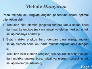 Powerpoint Templates Page 8
Metode Hungarian
Pada metode ini, langkah-langkah penentuan solusi optimal
ditentukan sbb:
1. Tentukan nilai elemen (ongkos) terkecil untuk setiap baris
dari matriks ongkos (m x m), misalnya elemen terkecil untuk
setiap barisnya adalah pi.
2. Buat matriks ongkos baru dengan cara mengurangkan
setiap elemen baris ke-i pada matriks ongkos lama dengan
pi.
3. Tentukan nilai elemen (ongkos) terkecil untuk setiap kolom
dari matriks ongkos baru, misalnya elemen terkecil untuk
setiap kolomnya adalah qj.
 