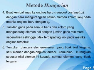 Powerpoint Templates Page 8
4. Buat kembali matriks ongkos baru (reduced cost matrix)
dengan cara mengurangkan setiap elemen kolom ke-j pada
matriks ongkos baru dengan qj.
5. Tariklah garis pada semua baris dan kolom yang
mengandung elemen nol dengan jumlah garis minimum,
sedemikian sehingga tidak terdapat lagi nol pada matriks
ongkos tersebut.
6. Tentukan diantara elemen-elemen yang tidak ikut tergaris,
satu elemen dengan ongkos terkecil, kemudian kurangkan
sebesar nilai elemen ini kepada semua elemen yang tidak
tergaris.
Metode Hungarian
 