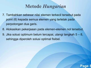 Powerpoint Templates Page 8
7. Tambahkan sebesar nilai elemen terkecil tersebut pada
point (6) kepada semua elemen yang terletak pada
perpotongan dua garis.
8. Alokasikan pekerjaaan pada elemen-elemen nol tersebut.
9. Jika solusi optimum belum tercapai, ulangi langkah 5 – 8,
sehingga diperoleh solusi optimal fisibel.
Metode Hungarian
 